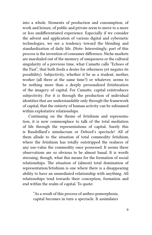 into a whole. Moments of production and consumption, of work and leisure, of public and private seem to move to a more or less undifferentiated experience. Especially if we consider the advent and application of various digital and cybernetic technologies, we see a tendency toward the blending and standardization of daily life. (Note: Interestingly, part of this process is the invention of consumer difference. Niche markets are marshaled out of the memory of uniqueness or the cultural singularity of a previous time, what Camatte calls “Echoes of the Past”, that both feeds a desire for otherness yet negates its possibility). Subjectivity, whether it be as a student, mother, worker (all three at the same time?) or whatever, seems to be nothing more than a deeply personalized fetishization of the imagery of capital. For Camatte, capital reintroduces subjectivity. For it is through the production of individual identities that are understandable only through the framework of capital, that the entirety of human activity can be subsumed within exploitative relationships.  Continuing on the theme of fetishism and representa- tion, it is now commonplace to talk of the total mediation of life through the representations of capital. Surely this is Baudrillard’s simulacrum or Debord’s spectacle! All of them allude to the situation of total commodity fetishism, where the fetishism has totally outstripped the realness of any use-value the commodity once possessed. It seems these observations are so obvious to be almost banal. It is worth stressing, though, what this means for the formation of social relationships. The situation of (almost) total domination of representation/fetishism s one where there is a disappearing ability to have an unmediated relationship with anything. All relationships tend towards their conception, formation and end within the realm of capital. To quote:  “Asaresult of this process of anthro-pomorphosis, capital becomes in turn a spectacle. It assimilates 